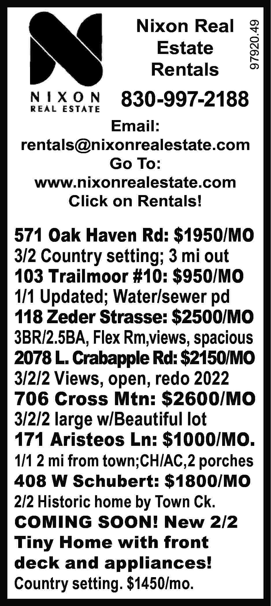 Nixon Real Estate Rentals 97920.49  Nixon Real Estate Rentals 97920.49 	 830-997-2188 Email: rentals@nixonrealestate.com Go To: www.nixonrealestate.com Click on Rentals! 571 Oak Haven Rd: $1950/MO 3/2 Country setting; 3 mi out 103 Trailmoor #10: $950/MO 1/1 Updated; Water/sewer pd 118 Zeder Strasse: $2500/MO 3BR/2.5BA, Flex Rm,views, spacious 2078 L. Crabapple Rd: $2150/MO 3/2/2 Views, open, redo 2022 706 Cross Mtn: $2600/MO 3/2/2 large w/Beautiful lot 171 Aristeos Ln: $1000/MO. 1/1 2 mi from town;CH/AC,2 porches 408 W Schubert: $1800/MO 2/2 Historic home by Town Ck. COMING SOON! New 2/2 Tiny Home with front deck and appliances! Country setting. $1450/mo.