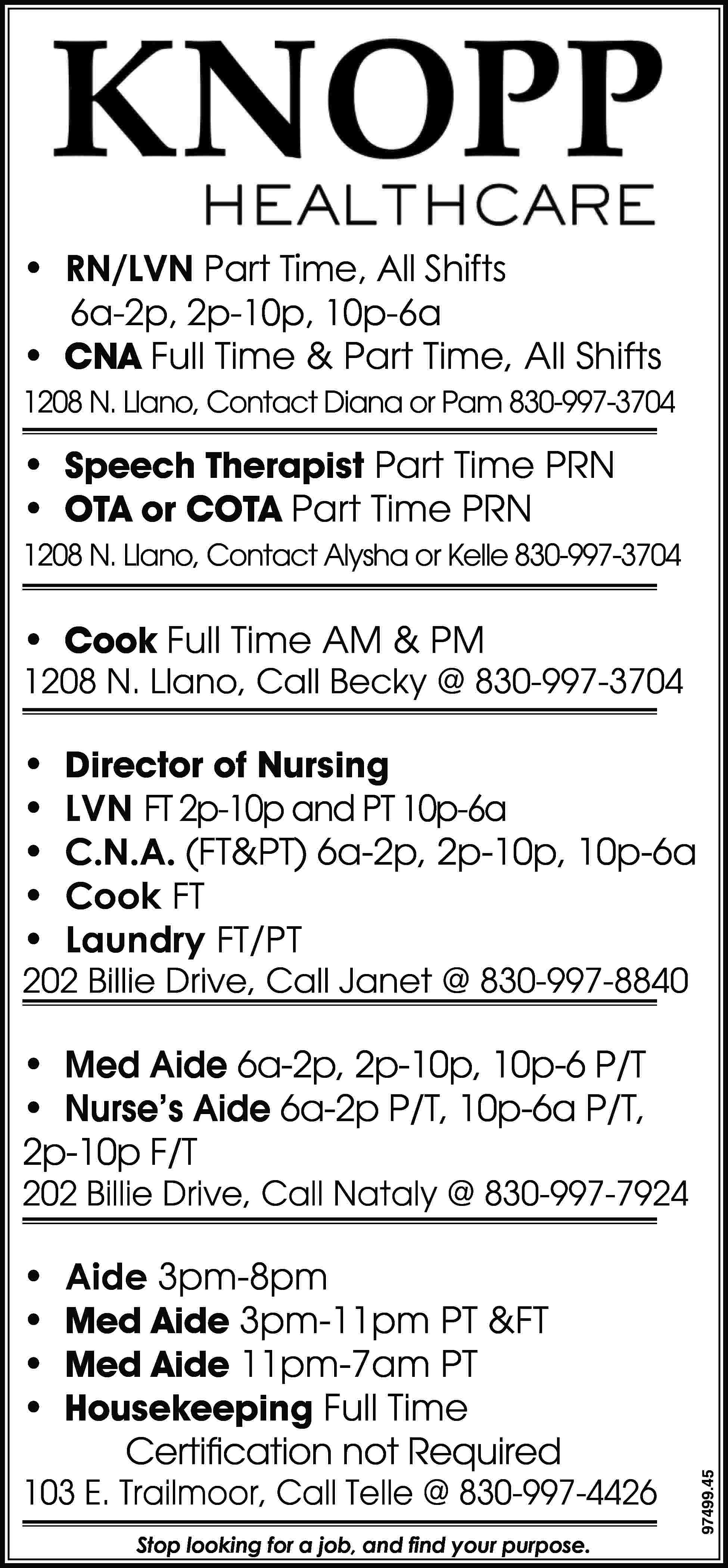 • RN/LVN Part Time, All  • RN/LVN Part Time, All Shifts 6a-2p, 2p-10p, 10p-6a • CNA Full Time & Part Time, All Shifts 1208 N. Llano, Contact Diana or Pam 830-997-3704 • Speech Therapist Part Time PRN • OTA or COTA Part Time PRN 1208 N. Llano, Contact Alysha or Kelle 830-997-3704 • Cook Full Time AM & PM 1208 N. Llano, Call Becky @ 830-997-3704 • • • • • Director of Nursing LVN FT 2p-10p and PT 10p-6a C.N.A. (FT&PT) 6a-2p, 2p-10p, 10p-6a Cook FT Laundry FT/PT 202 Billie Drive, Call Janet @ 830-997-8840 • Med Aide 6a-2p, 2p-10p, 10p-6 P/T • Nurse’s Aide 6a-2p P/T, 10p-6a P/T, 2p-10p F/T • • • • Aide 3pm-8pm Med Aide 3pm-11pm PT &FT Med Aide 11pm-7am PT Housekeeping Full Time Certification not Required 103 E. Trailmoor, Call Telle @ 830-997-4426 Stop looking for a job, and find your purpose. 97499.45 202 Billie Drive, Call Nataly @ 830-997-7924