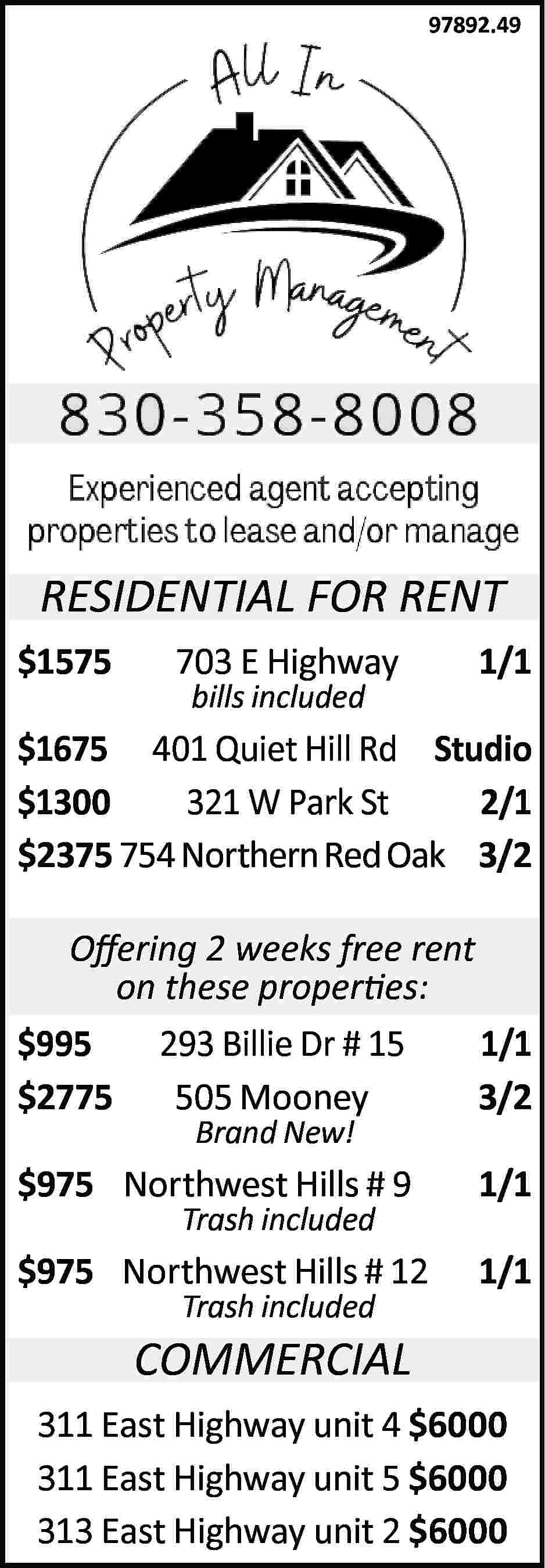 97892.49 RESIDENTIAL FOR RENT $1575  97892.49 RESIDENTIAL FOR RENT $1575 703 E Highway bills included 1/1 $1675 401 Quiet Hill Rd Studio $1300 321 W Park St 2/1 $2375 754 Northern Red Oak 3/2 Offering 2 weeks free rent on these properties: $995 293 Billie Dr # 15 1/1 $2775 505 Mooney 3/2 Brand New! $975 Northwest Hills # 9 1/1 $975 Northwest Hills # 12 1/1 Trash included Trash included COMMERCIAL 311 East Highway unit 4 $6000 311 East Highway unit 5 $6000 313 East Highway unit 2 $6000