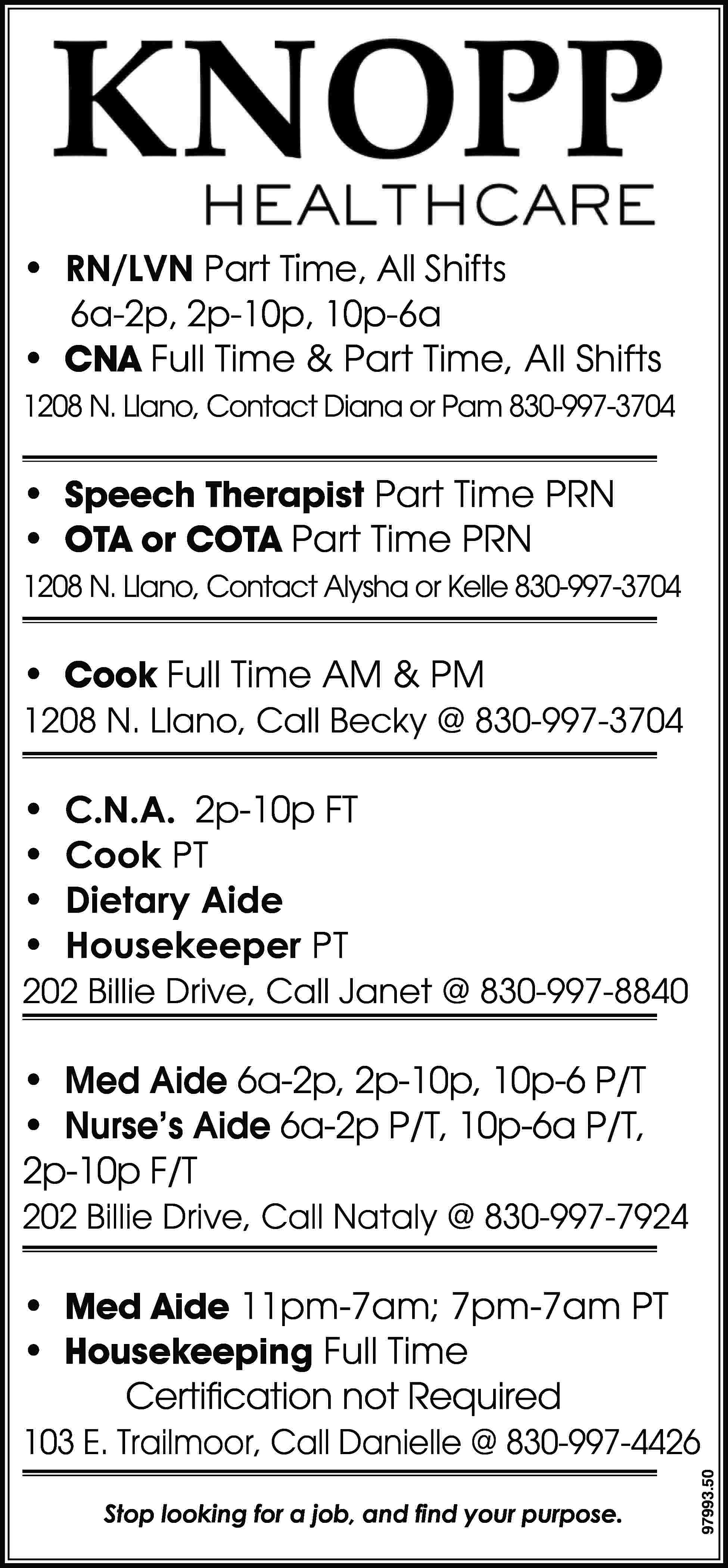 • RN/LVN Part Time, All  • RN/LVN Part Time, All Shifts 6a-2p, 2p-10p, 10p-6a • CNA Full Time & Part Time, All Shifts 1208 N. Llano, Contact Diana or Pam 830-997-3704 • Speech Therapist Part Time PRN • OTA or COTA Part Time PRN 1208 N. Llano, Contact Alysha or Kelle 830-997-3704 • Cook Full Time AM & PM 1208 N. Llano, Call Becky @ 830-997-3704 • • • • C.N.A. 2p-10p FT Cook PT Dietary Aide Housekeeper PT 202 Billie Drive, Call Janet @ 830-997-8840 • Med Aide 6a-2p, 2p-10p, 10p-6 P/T • Nurse’s Aide 6a-2p P/T, 10p-6a P/T, 2p-10p F/T 202 Billie Drive, Call Nataly @ 830-997-7924 • Med Aide 11pm-7am; 7pm-7am PT • Housekeeping Full Time Certification not Required Stop looking for a job, and find your purpose. 97993.50 103 E. Trailmoor, Call Danielle @ 830-997-4426