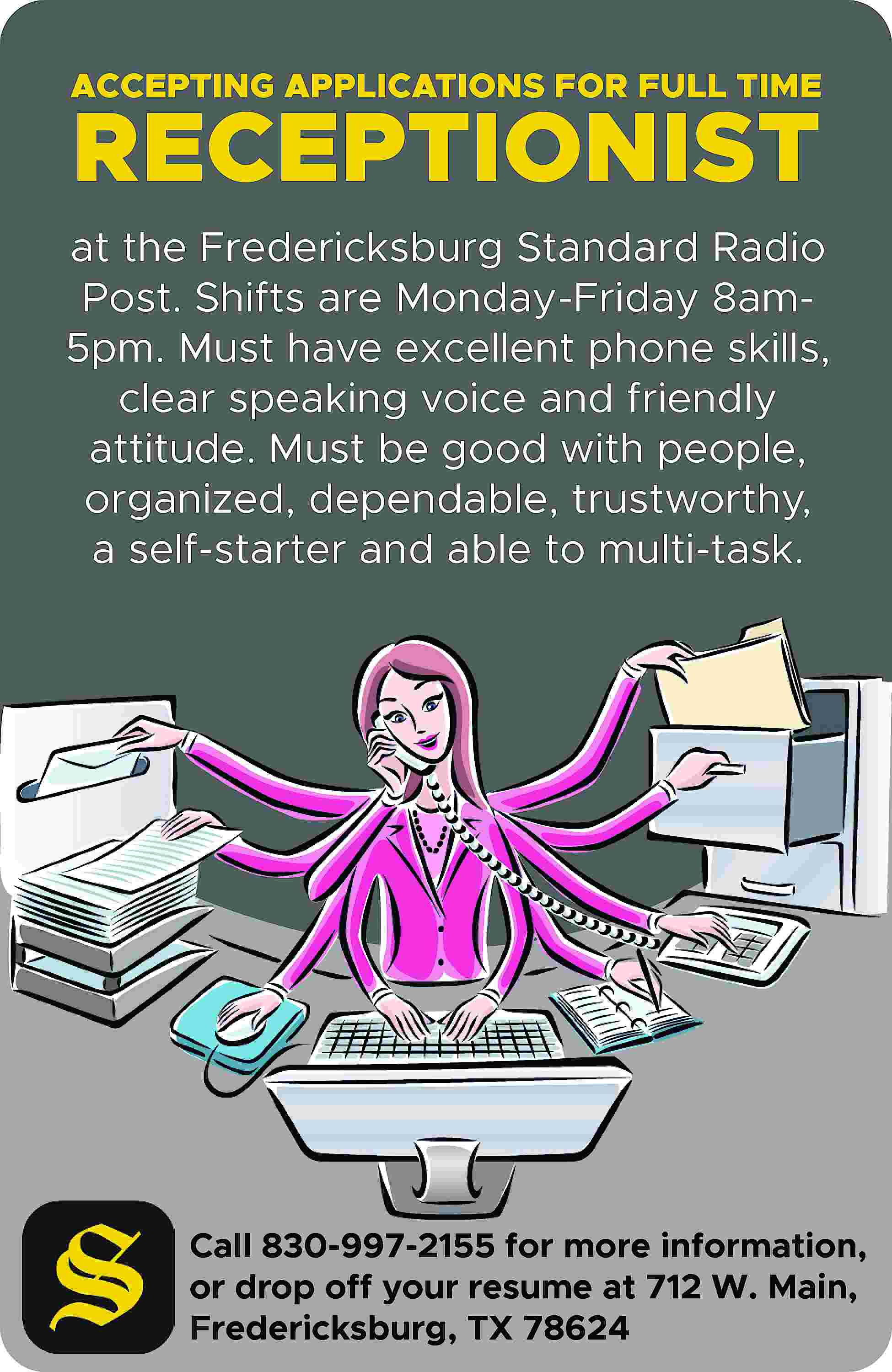 ACCEPTING APPLICATIONS FOR FULL TIME  ACCEPTING APPLICATIONS FOR FULL TIME RECEPTIONIST at the Fredericksburg Standard Radio Post. Shifts are Monday-Friday 8am5pm. Must have excellent phone skills, clear speaking voice and friendly attitude. Must be good with people, organized, dependable, trustworthy, a self-starter and able to multi-task. Call 830-997-2155 for more information, or drop off your resume at 712 W. Main, Fredericksburg, TX 78624
