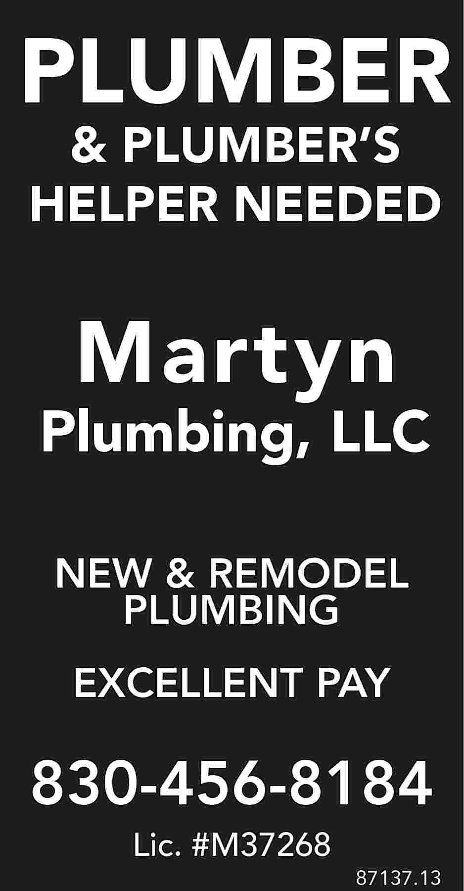 PLUMBER & PLUMBER’S HELPER NEEDED  PLUMBER & PLUMBER’S HELPER NEEDED Martyn Plumbing, LLC NEW & REMODEL PLUMBING EXCELLENT PAY 830-456-8184 Lic. #M37268 87137.13
