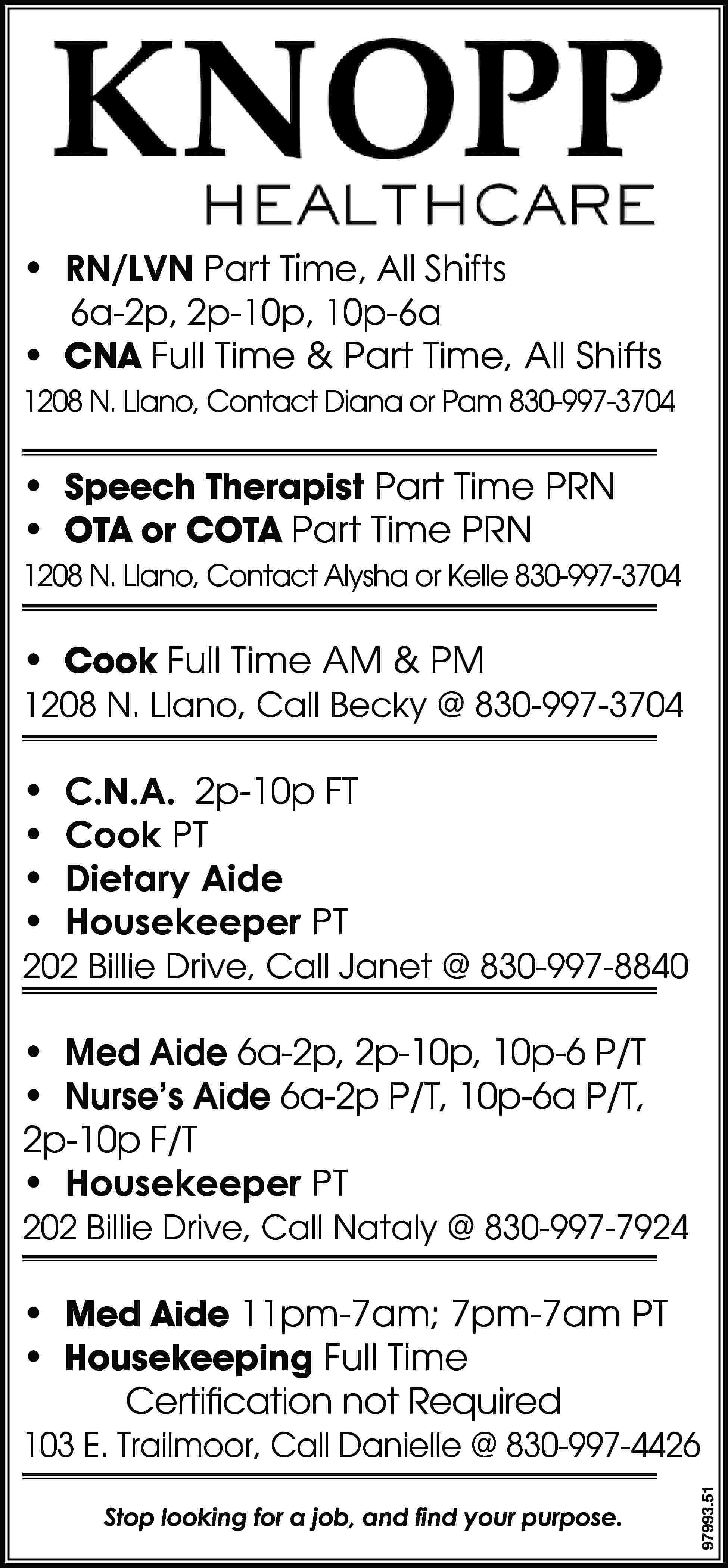 • RN/LVN Part Time, All  • RN/LVN Part Time, All Shifts 6a-2p, 2p-10p, 10p-6a • CNA Full Time & Part Time, All Shifts 1208 N. Llano, Contact Diana or Pam 830-997-3704 • Speech Therapist Part Time PRN • OTA or COTA Part Time PRN 1208 N. Llano, Contact Alysha or Kelle 830-997-3704 • Cook Full Time AM & PM 1208 N. Llano, Call Becky @ 830-997-3704 • • • • C.N.A. 2p-10p FT Cook PT Dietary Aide Housekeeper PT 202 Billie Drive, Call Janet @ 830-997-8840 • Med Aide 6a-2p, 2p-10p, 10p-6 P/T • Nurse’s Aide 6a-2p P/T, 10p-6a P/T, 2p-10p F/T • Housekeeper PT 202 Billie Drive, Call Nataly @ 830-997-7924 • Med Aide 11pm-7am; 7pm-7am PT • Housekeeping Full Time Certification not Required Stop looking for a job, and find your purpose. 97993.51 103 E. Trailmoor, Call Danielle @ 830-997-4426