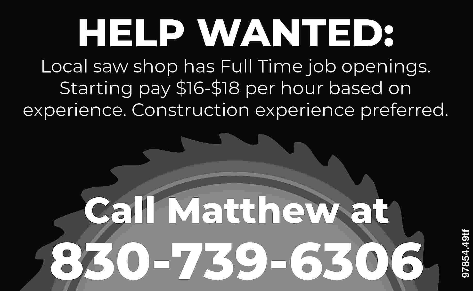 HELP WANTED: Call Matthew at  HELP WANTED: Call Matthew at 830-739-6306 97854.49tf Local saw shop has Full Time job openings. Starting pay $16-$18 per hour based on experience. Construction experience preferred.