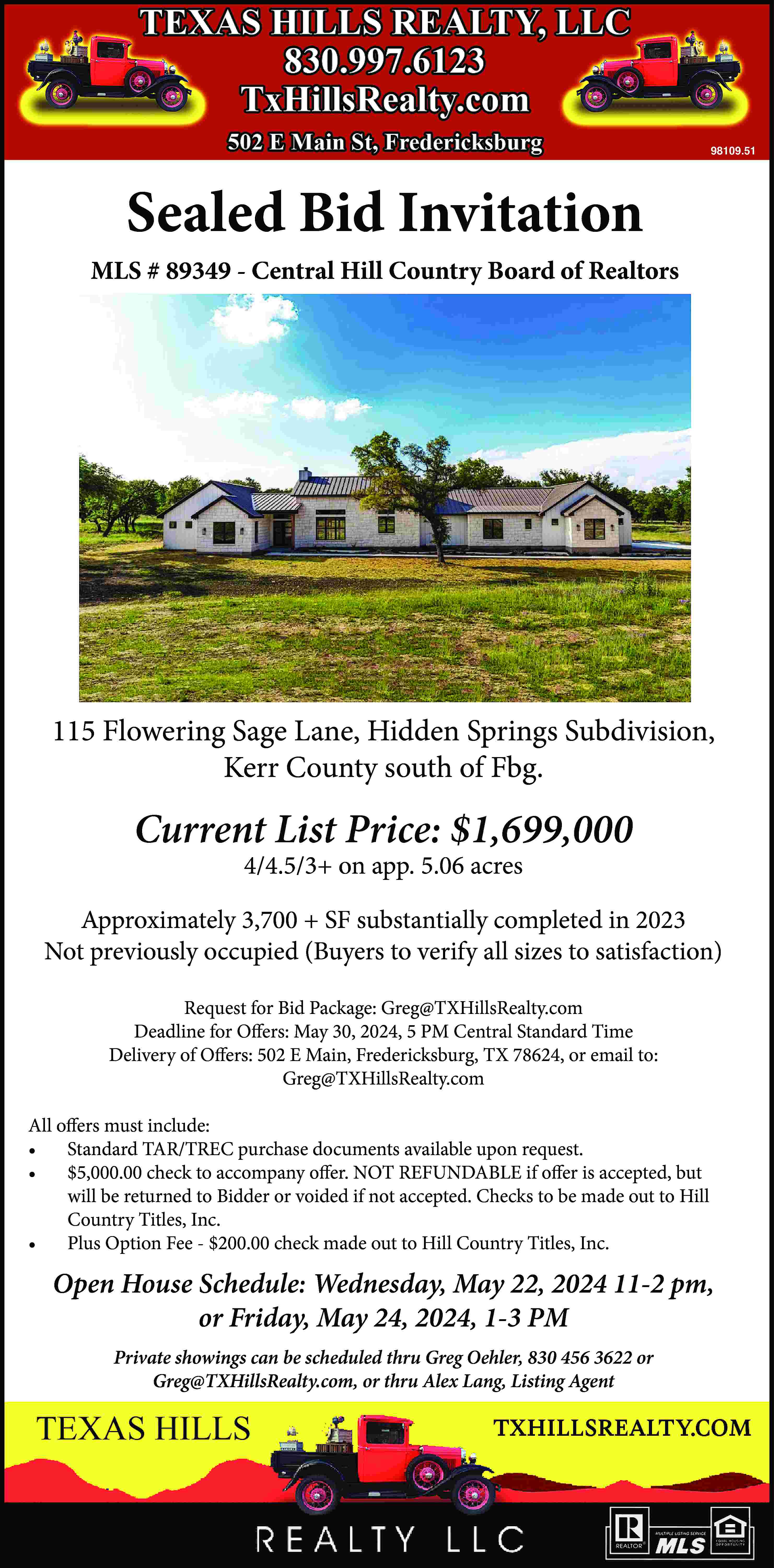 98109.51 Sealed Bid Invitation MLS  98109.51 Sealed Bid Invitation MLS # 89349 - Central Hill Country Board of Realtors 115 Flowering Sage Lane, Hidden Springs Subdivision, Kerr County south of Fbg. Current List Price: $1,699,000 4/4.5/3+ on app. 5.06 acres Approximately 3,700 + SF substantially completed in 2023 Not previously occupied (Buyers to verify all sizes to satisfaction) Request for Bid Package: Greg@TXHillsRealty.com Deadline for Offers: May 30, 2024, 5 PM Central Standard Time Delivery of Offers: 502 E Main, Fredericksburg, TX 78624, or email to: Greg@TXHillsRealty.com All offers must include: •	 Standard TAR/TREC purchase documents available upon request. •	 $5,000.00 check to accompany offer. NOT REFUNDABLE if offer is accepted, but will be returned to Bidder or voided if not accepted. Checks to be made out to Hill Country Titles, Inc. •	 Plus Option Fee - $200.00 check made out to Hill Country Titles, Inc. Open House Schedule: Wednesday, May 22, 2024 11-2 pm, or Friday, May 24, 2024, 1-3 PM Private showings can be scheduled thru Greg Oehler, 830 456 3622 or Greg@TXHillsRealty.com, or thru Alex Lang, Listing Agent