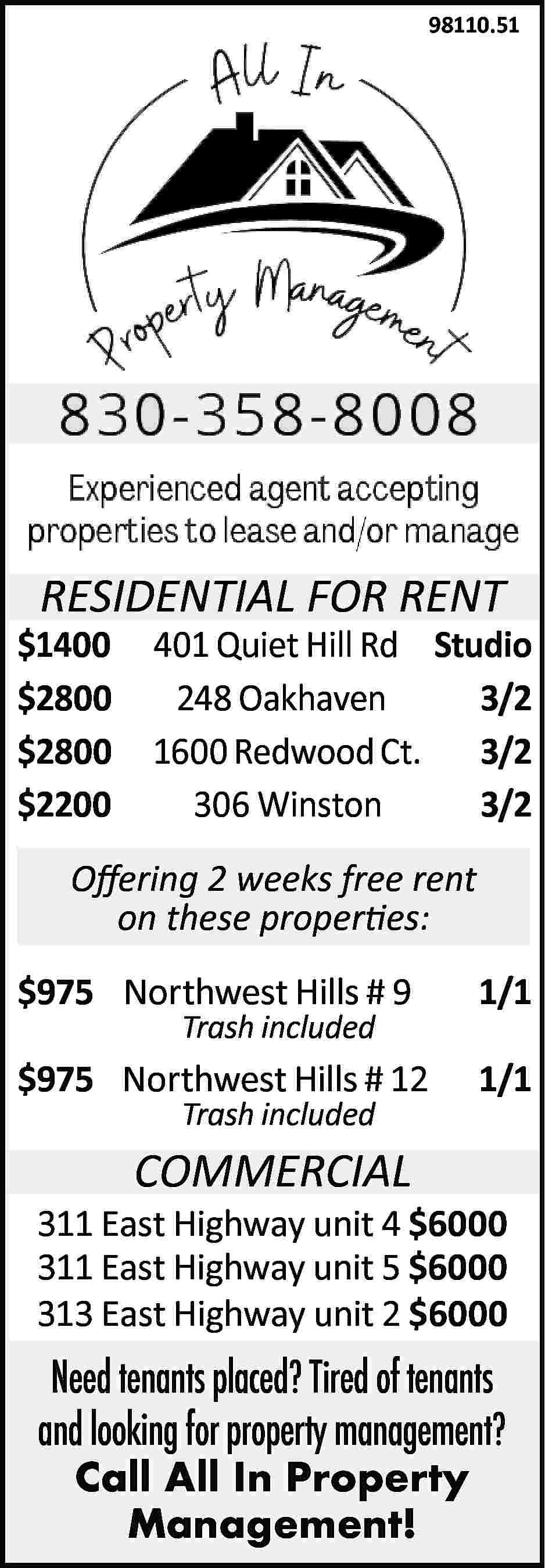 98110.51 RESIDENTIAL FOR RENT $1400  98110.51 RESIDENTIAL FOR RENT $1400 $2800 $2800 $2200 401 Quiet Hill Rd Studio 248 Oakhaven 3/2 1600 Redwood Ct. 3/2 306 Winston 3/2 Offering 2 weeks free rent on these properties: $975 Northwest Hills # 9 1/1 $975 Northwest Hills # 12 1/1 Trash included Trash included COMMERCIAL 311 East Highway unit 4 $6000 311 East Highway unit 5 $6000 313 East Highway unit 2 $6000 Need tenants placed? Tired of tenants and looking for property management? Call All In Property Management!