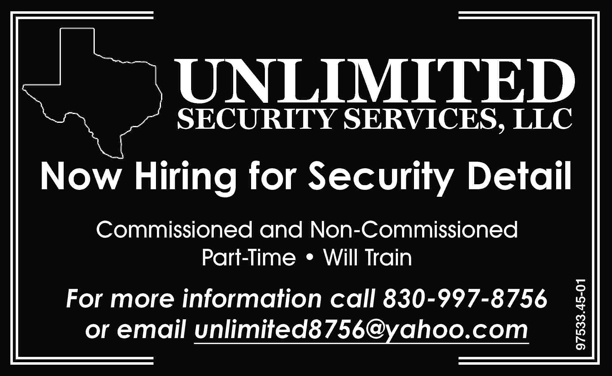 UNLIMITED SECURITY SERVICES, LLC Now  UNLIMITED SECURITY SERVICES, LLC Now Hiring for Security Detail For more information call 830-997-8756 or email unlimited8756@yahoo.com 97533.45-01 Commissioned and Non-Commissioned Part-Time • Will Train