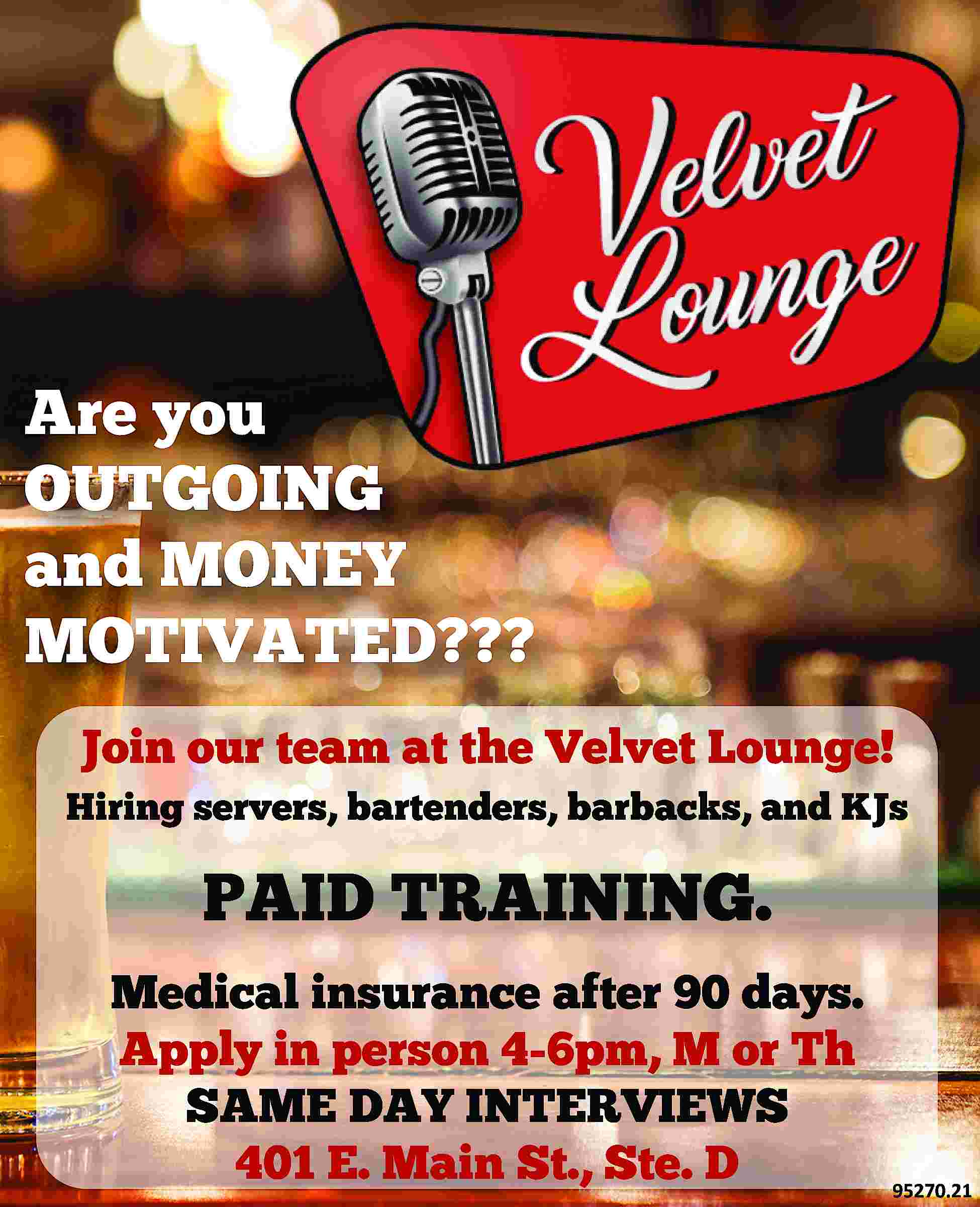 Are you OUTGOING and MONEY  Are you OUTGOING and MONEY MOTIVATED??? Join our team at the Velvet Lounge! Hiring servers, bartenders, barbacks, and KJs PAID TRAINING. Medical insurance after 90 days. Apply in person 4-6pm, M or Th SAME DAY INTERVIEWS 401 E. Main St., Ste. D 95270.21