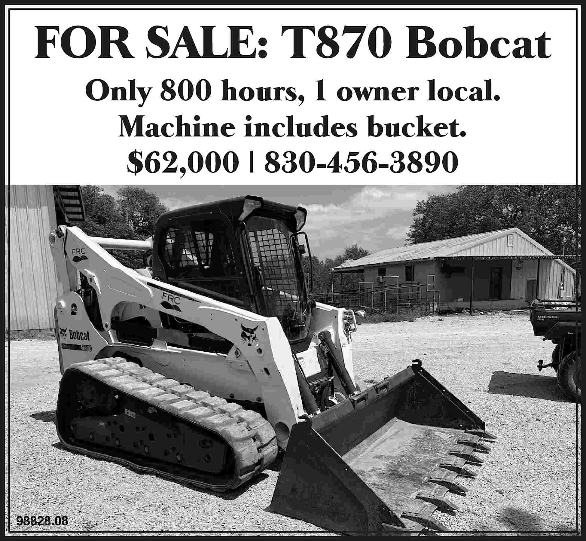 FOR SALE: T870 Bobcat Only  FOR SALE: T870 Bobcat Only 800 hours, 1 owner local. Machine includes bucket. $62,000 | 830-456-3890 98828.08