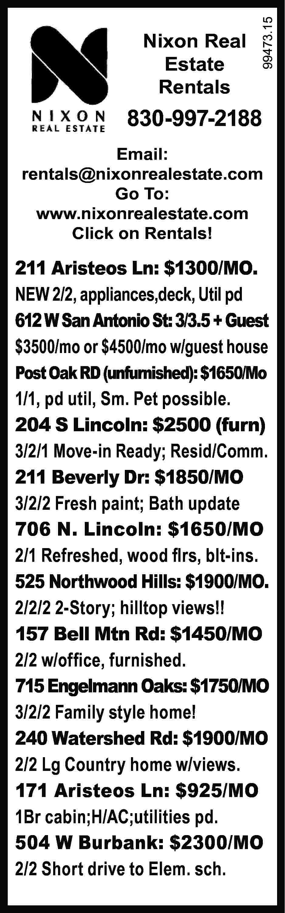 Nixon Real Estate Rentals 99473.15  Nixon Real Estate Rentals 99473.15 	 830-997-2188 Email: rentals@nixonrealestate.com Go To: www.nixonrealestate.com Click on Rentals! 211 Aristeos Ln: $1300/MO. NEW 2/2, appliances,deck, Util pd 612 W San Antonio St: 3/3.5 + Guest $3500/mo or $4500/mo w/guest house Post Oak RD (unfurnished): $1650/Mo 1/1, pd util, Sm. Pet possible. 204 S Lincoln: $2500 (furn) 3/2/1 Move-in Ready; Resid/Comm. 211 Beverly Dr: $1850/MO 3/2/2 Fresh paint; Bath update 706 N. Lincoln: $1650/MO 2/1 Refreshed, wood flrs, blt-ins. 525 Northwood Hills: $1900/MO. 2/2/2 2-Story; hilltop views!! 157 Bell Mtn Rd: $1450/MO 2/2 w/office, furnished. 715 Engelmann Oaks: $1750/MO 3/2/2 Family style home! 240 Watershed Rd: $1900/MO 2/2 Lg Country home w/views. 171 Aristeos Ln: $925/MO 1Br cabin;H/AC;utilities pd. 504 W Burbank: $2300/MO 2/2 Short drive to Elem. sch.