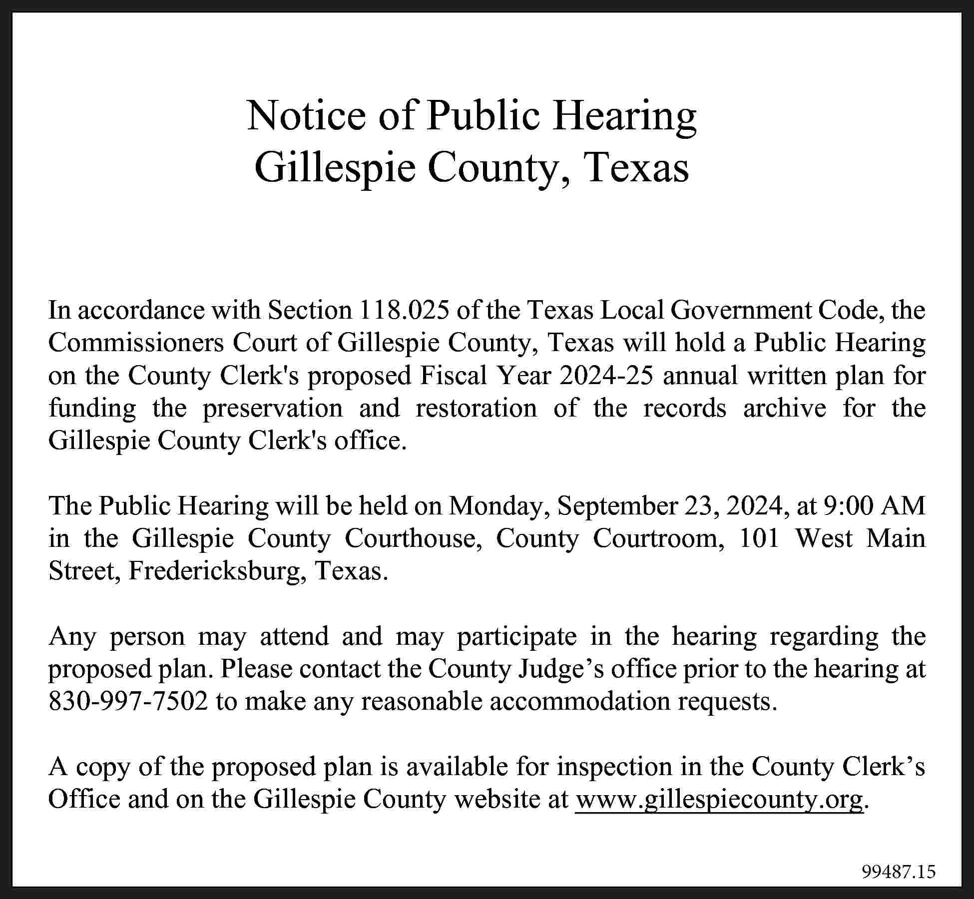 Notice of Public Hearing Gillespie  Notice of Public Hearing Gillespie County, Texas Notice of Public Hearing Gillespie County, Texas ce with Section 118.025 of the Texas Local Governmen accordance with Section 118.025 of the Texas Local Government Code, the nersIn Court of Gillespie County, Texas will hold a Publ Commissioners Court of Gillespie County, Texas will hold a Public Hearing the County Clerks proposed FiscalYear Year 2024-25 annual written planwritte for nty on Clerks proposed Fiscal 2024-25 annual funding the preservation and restoration of the records archive for the preservation andoffice. restoration of the records archiv Gillespie County Clerks ounty Clerks office. The Public Hearing will be held on Monday, September 23, 2024, at 9:00 AM in the Gillespie County Courthouse, County Courtroom, 101 West Main Street, Fredericksburg, Texas. Hearing will be held on Monday, September 23, 2024, a AnyCounty person mayCourthouse, attend and may participate in the hearing regarding101 the W spie County Courtroom, proposed plan. Please contact the County Judge’s office prior to the hearing at ericksburg, Texas. 830-997-7502 to make any reasonable accommodation requests. A copy of the proposed plan is available for inspection in the County Clerk’s may may participate in the hearing reg Officeattend and on theand Gillespie County website at www.gillespiecounty.org. an. Please contact the County Judge’s office prior to the 99487.15