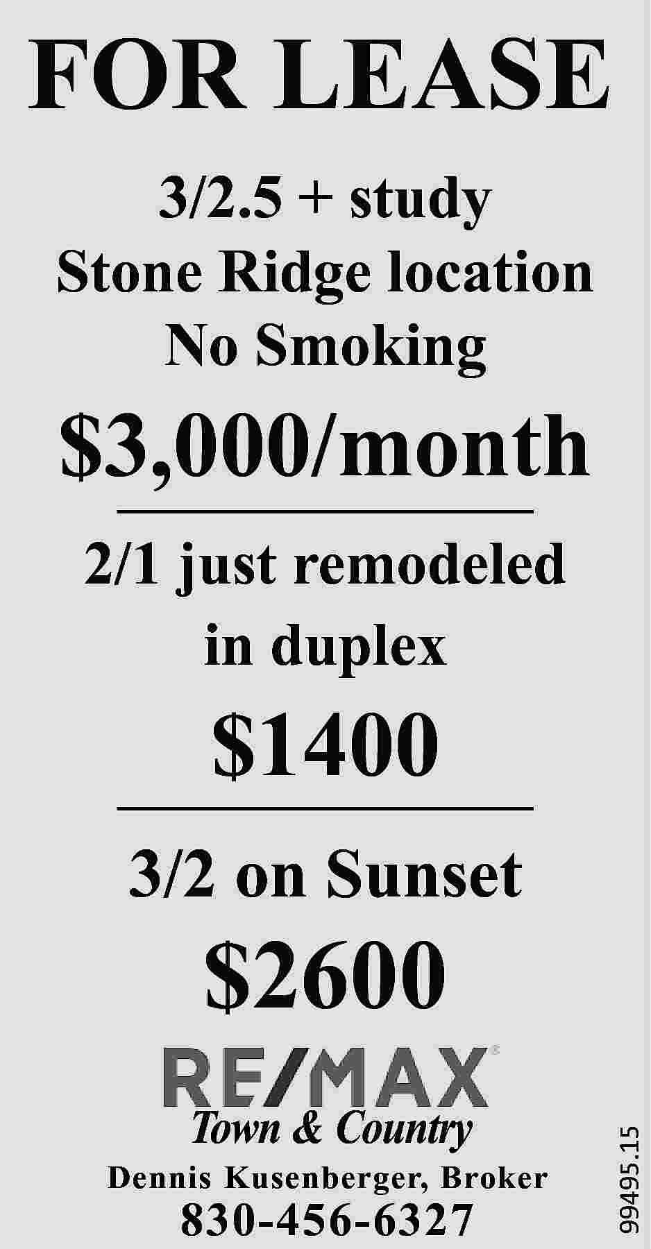 FOR LEASE 3/2.5 + study  FOR LEASE 3/2.5 + study Stone Ridge location No Smoking $3,000/month 2/1 just remodeled in duplex $1400 3/2 on Sunset Town & Country Dennis Kusenberger, Broker 830-456-6327 99495.15 $2600