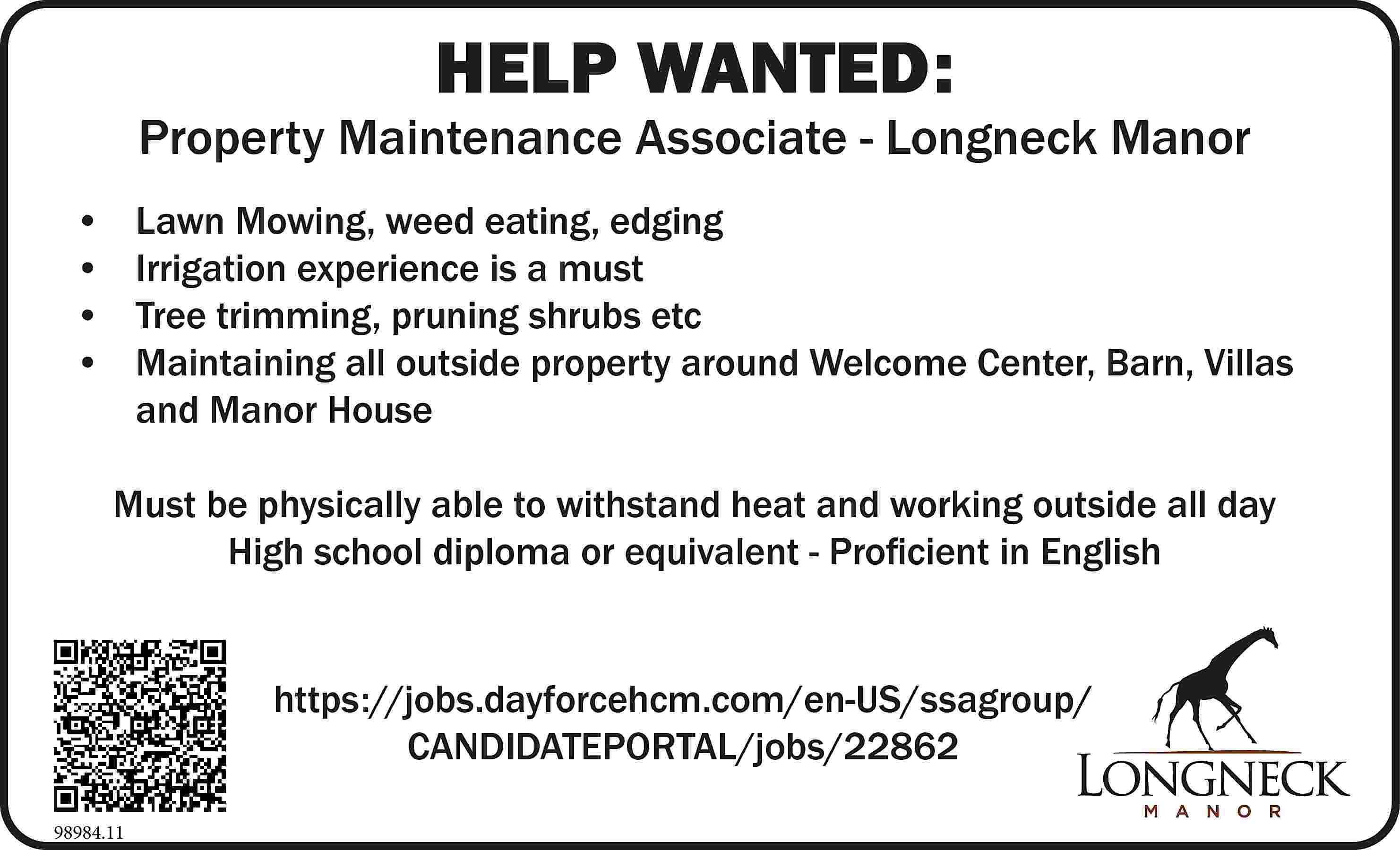 HELP WANTED: Property Maintenance Associate  HELP WANTED: Property Maintenance Associate - Longneck Manor •	 •	 •	 •	 Lawn Mowing, weed eating, edging Irrigation experience is a must Tree trimming, pruning shrubs etc Maintaining all outside property around Welcome Center, Barn, Villas and Manor House Must be physically able to withstand heat and working outside all day High school diploma or equivalent - Proficient in English https://jobs.dayforcehcm.com/en-US/ssagroup/ CANDIDATEPORTAL/jobs/22862 98984.11