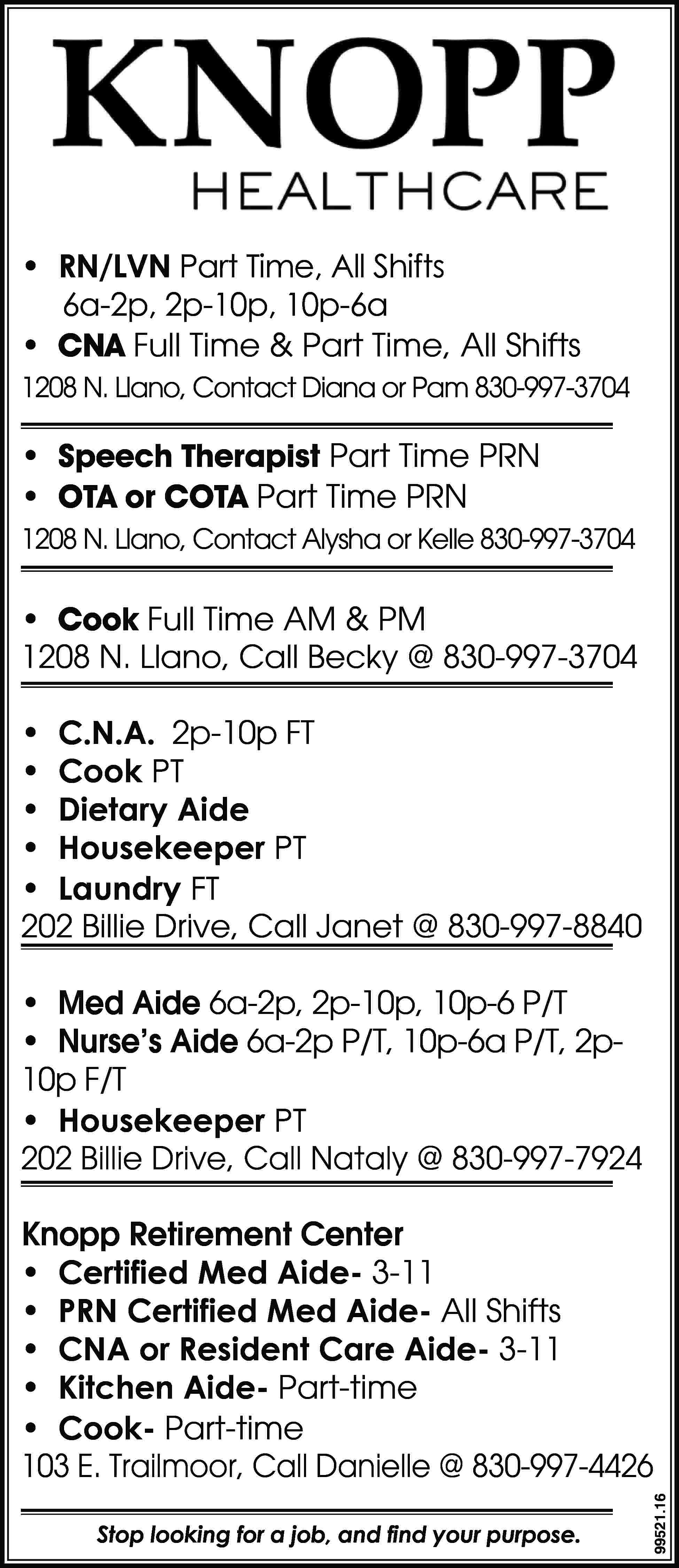 • RN/LVN Part Time, All  • RN/LVN Part Time, All Shifts 6a-2p, 2p-10p, 10p-6a • CNA Full Time & Part Time, All Shifts 1208 N. Llano, Contact Diana or Pam 830-997-3704 • Speech Therapist Part Time PRN • OTA or COTA Part Time PRN 1208 N. Llano, Contact Alysha or Kelle 830-997-3704 • Cook Full Time AM & PM 1208 N. Llano, Call Becky @ 830-997-3704 • C.N.A. 2p-10p FT • Cook PT • Dietary Aide • Housekeeper PT • Laundry FT 202 Billie Drive, Call Janet @ 830-997-8840 • Med Aide 6a-2p, 2p-10p, 10p-6 P/T • Nurse’s Aide 6a-2p P/T, 10p-6a P/T, 2p10p F/T • Housekeeper PT 202 Billie Drive, Call Nataly @ 830-997-7924 Stop looking for a job, and find your purpose. 99521.16 Knopp Retirement Center • Certified Med Aide- 3-11 • PRN Certified Med Aide- All Shifts • CNA or Resident Care Aide- 3-11 • Kitchen Aide- Part-time • Cook- Part-time 103 E. Trailmoor, Call Danielle @ 830-997-4426