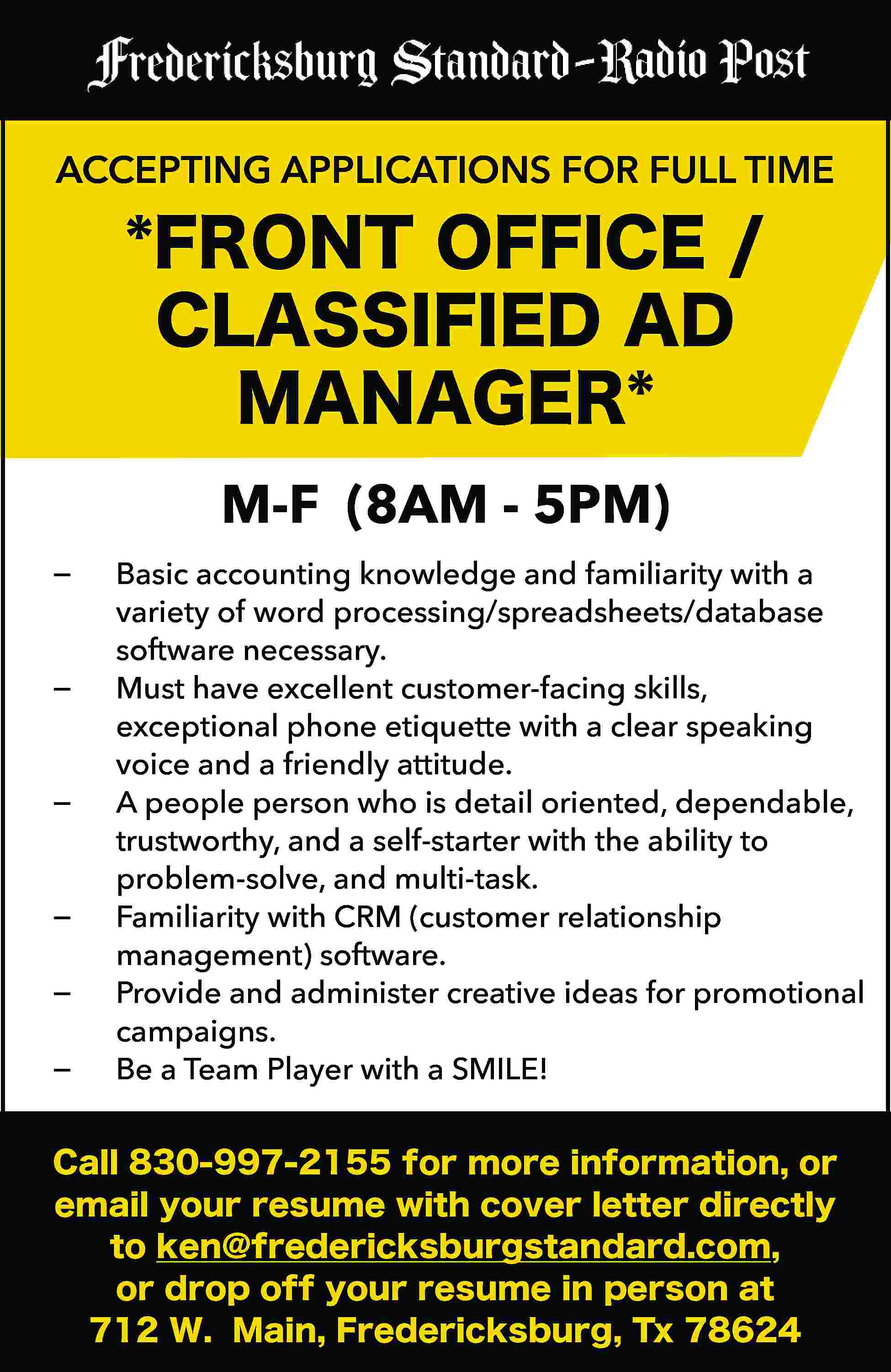 ACCEPTING APPLICATIONS FOR FULL TIME  ACCEPTING APPLICATIONS FOR FULL TIME *FRONT OFFICE / CLASSIFIED AD MANAGER* −	 −	 −	 −	 −	 −	 M-F (8AM - 5PM) Basic accounting knowledge and familiarity with a variety of word processing/spreadsheets/database software necessary. Must have excellent customer-facing skills, exceptional phone etiquette with a clear speaking voice and a friendly attitude. A people person who is detail oriented, dependable, trustworthy, and a self-starter with the ability to problem-solve, and multi-task. Familiarity with CRM (customer relationship management) software. Provide and administer creative ideas for promotional campaigns. Be a Team Player with a SMILE! Call 830-997-2155 for more information, or email your resume with cover letter directly to ken@fredericksburgstandard.com, or drop off your resume in person at 712 W. Main, Fredericksburg, Tx 78624