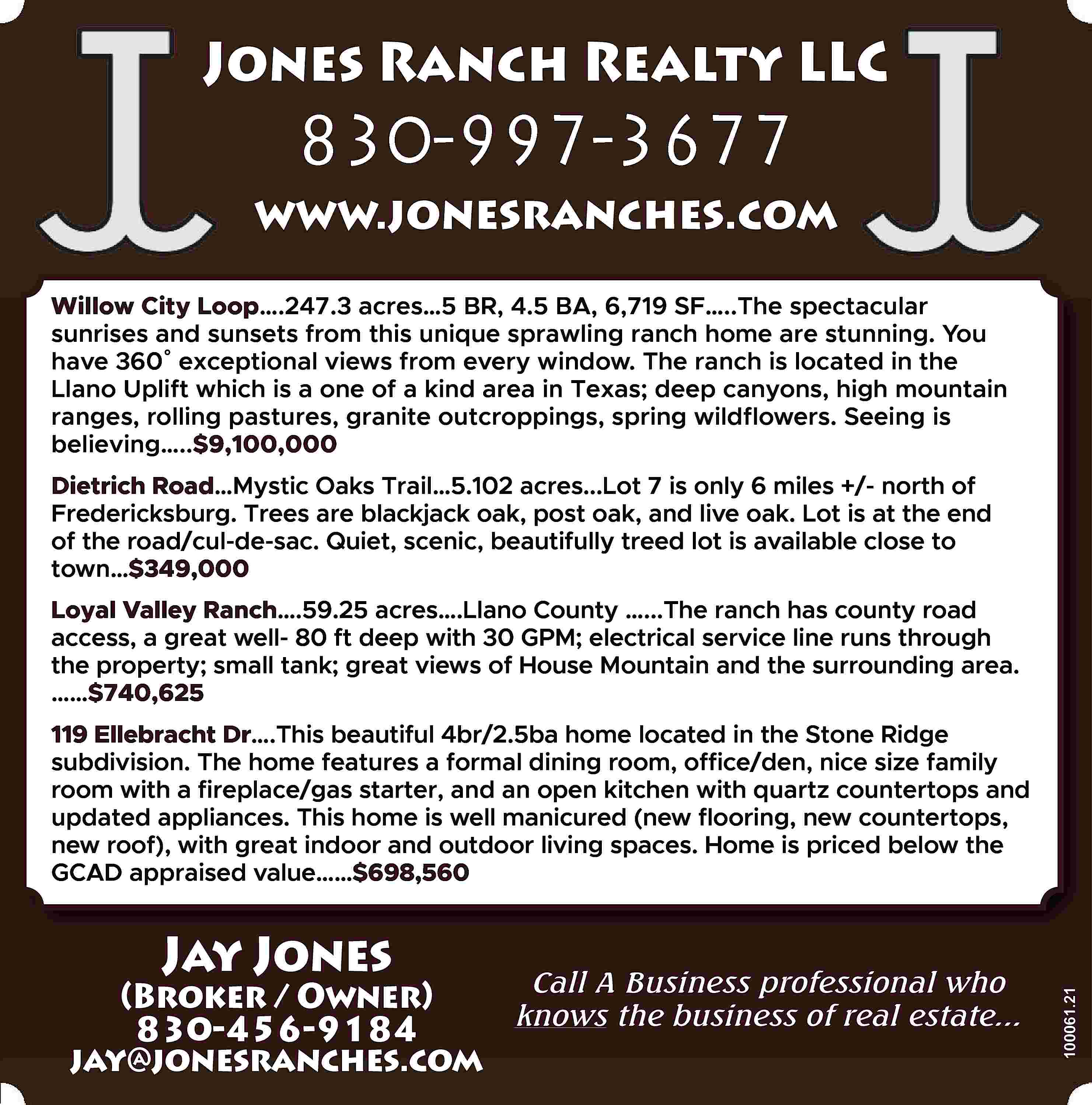 Jones Ranch Realty LLC 830-997-3677  Jones Ranch Realty LLC 830-997-3677 www.jonesranches.com Willow City Loop….247.3 acres…5 BR, 4.5 BA, 6,719 SF…..The spectacular sunrises and sunsets from this unique sprawling ranch home are stunning. You have 360˚ exceptional views from every window. The ranch is located in the Llano Uplift which is a one of a kind area in Texas; deep canyons, high mountain ranges, rolling pastures, granite outcroppings, spring wildflowers. Seeing is believing…..$9,100,000 Dietrich Road…Mystic Oaks Trail…5.102 acres...Lot 7 is only 6 miles +/- north of Fredericksburg. Trees are blackjack oak, post oak, and live oak. Lot is at the end of the road/cul-de-sac. Quiet, scenic, beautifully treed lot is available close to town…$349,000 Loyal Valley Ranch….59.25 acres….Llano County …...The ranch has county road access, a great well- 80 ft deep with 30 GPM; electrical service line runs through the property; small tank; great views of House Mountain and the surrounding area. ……$740,625 Jay Jones Call A Business professional who (Broker / Owner) knows the business of real estate... 830-456-9184 jay@jonesranches.com 100061.21 119 Ellebracht Dr….This beautiful 4br/2.5ba home located in the Stone Ridge subdivision. The home features a formal dining room, office/den, nice size family room with a fireplace/gas starter, and an open kitchen with quartz countertops and updated appliances. This home is well manicured (new flooring, new countertops, new roof), with great indoor and outdoor living spaces. Home is priced below the GCAD appraised value……$698,560