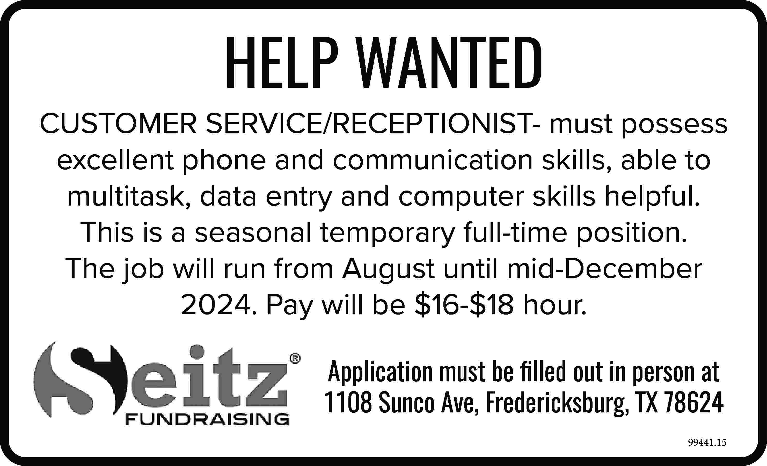 HELP WANTED CUSTOMER SERVICE/RECEPTIONIST- must  HELP WANTED CUSTOMER SERVICE/RECEPTIONIST- must possess excellent phone and communication skills, able to multitask, data entry and computer skills helpful. This is a seasonal temporary full-time position. The job will run from August until mid-December 2024. Pay will be $16-$18 hour. Application must be filled out in person at 1108 Sunco Ave, Fredericksburg, TX 78624 99441.15