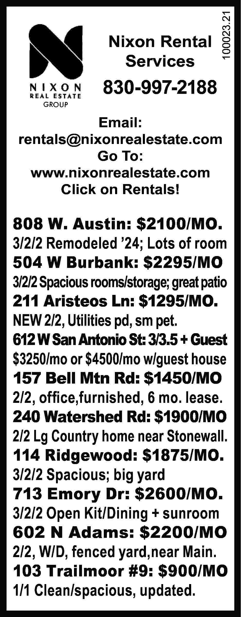 GROUP Nixon Rental Services 100023.21  GROUP Nixon Rental Services 100023.21 	 830-997-2188 Email: rentals@nixonrealestate.com Go To: www.nixonrealestate.com Click on Rentals! 808 W. Austin: $2100/MO. 3/2/2 Remodeled ’24; Lots of room 504 W Burbank: $2295/MO 3/2/2 Spacious rooms/storage; great patio 211 Aristeos Ln: $1295/MO. NEW 2/2, Utilities pd, sm pet. 612 W San Antonio St: 3/3.5 + Guest $3250/mo or $4500/mo w/guest house 157 Bell Mtn Rd: $1450/MO 2/2, office,furnished, 6 mo. lease. 240 Watershed Rd: $1900/MO 2/2 Lg Country home near Stonewall. 114 Ridgewood: $1875/MO. 3/2/2 Spacious; big yard 713 Emory Dr: $2600/MO. 3/2/2 Open Kit/Dining + sunroom 602 N Adams: $2200/MO 2/2, W/D, fenced yard,near Main. 103 Trailmoor #9: $900/MO 1/1 Clean/spacious, updated.