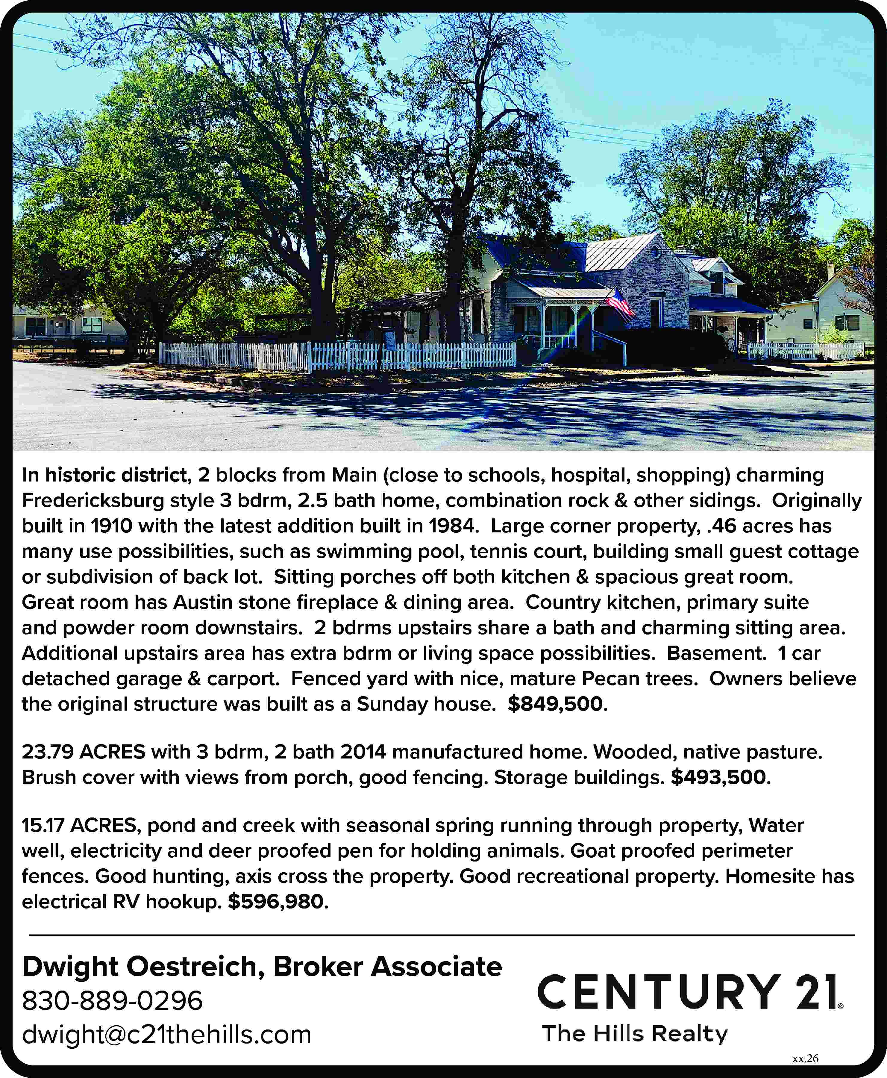 In historic district, 2 blocks  In historic district, 2 blocks from Main (close to schools, hospital, shopping) charming Fredericksburg style 3 bdrm, 2.5 bath home, combination rock & other sidings. Originally built in 1910 with the latest addition built in 1984. Large corner property, .46 acres has many use possibilities, such as swimming pool, tennis court, building small guest cottage or subdivision of back lot. Sitting porches off both kitchen & spacious great room. Great room has Austin stone fireplace & dining area. Country kitchen, primary suite and powder room downstairs. 2 bdrms upstairs share a bath and charming sitting area. Additional upstairs area has extra bdrm or living space possibilities. Basement. 1 car detached garage & carport. Fenced yard with nice, mature Pecan trees. Owners believe the original structure was built as a Sunday house. $849,500. 23.79 ACRES with 3 bdrm, 2 bath 2014 manufactured home. Wooded, native pasture. Brush cover with views from porch, good fencing. Storage buildings. $493,500. 15.17 ACRES, pond and creek with seasonal spring running through property, Water well, electricity and deer proofed pen for holding animals. Goat proofed perimeter fences. Good hunting, axis cross the property. Good recreational property. Homesite has electrical RV hookup. $596,980. Dwight Oestreich, Broker Associate 830-889-0296 dwight@c21thehills.com xx.26