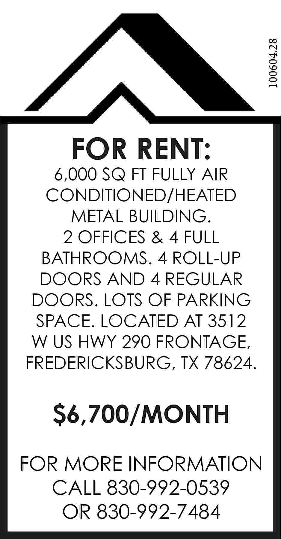 100604.28 FOR RENT: 6,000 SQ  100604.28 FOR RENT: 6,000 SQ FT FULLY AIR CONDITIONED/HEATED METAL BUILDING. 2 OFFICES & 4 FULL BATHROOMS. 4 ROLL-UP DOORS AND 4 REGULAR DOORS. LOTS OF PARKING SPACE. LOCATED AT 3512 W US HWY 290 FRONTAGE, FREDERICKSBURG, TX 78624. $6,700/MONTH FOR MORE INFORMATION CALL 830-992-0539 OR 830-992-7484