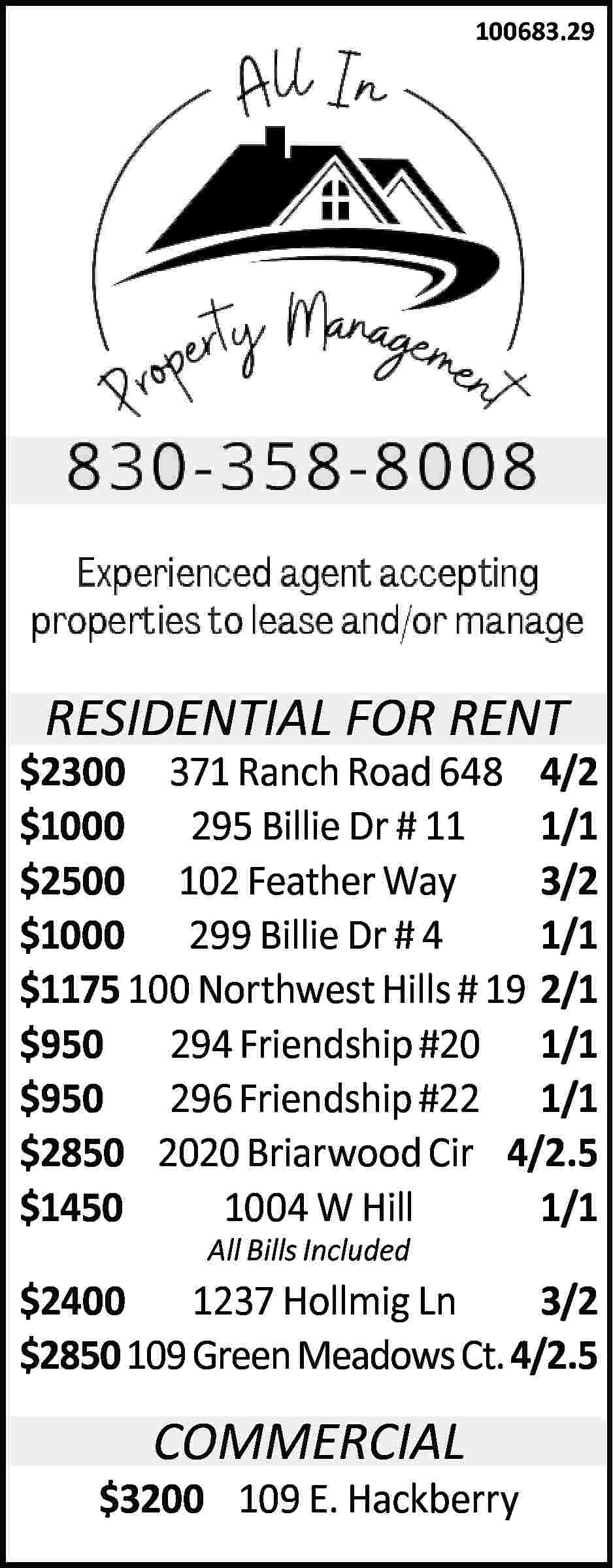 100683.29 RESIDENTIAL FOR RENT $2300  100683.29 RESIDENTIAL FOR RENT $2300 371 Ranch Road 648 4/2 $1000 295 Billie Dr # 11 1/1 $2500 102 Feather Way 3/2 $1000 299 Billie Dr # 4 1/1 $1175 100 Northwest Hills # 19 2/1 $950 294 Friendship #20 1/1 $950 296 Friendship #22 1/1 $2850 2020 Briarwood Cir 4/2.5 $1450 1004 W Hill 1/1 All Bills Included $2400 1237 Hollmig Ln 3/2 $2850 109 Green Meadows Ct. 4/2.5 COMMERCIAL $3200 109 E. Hackberry