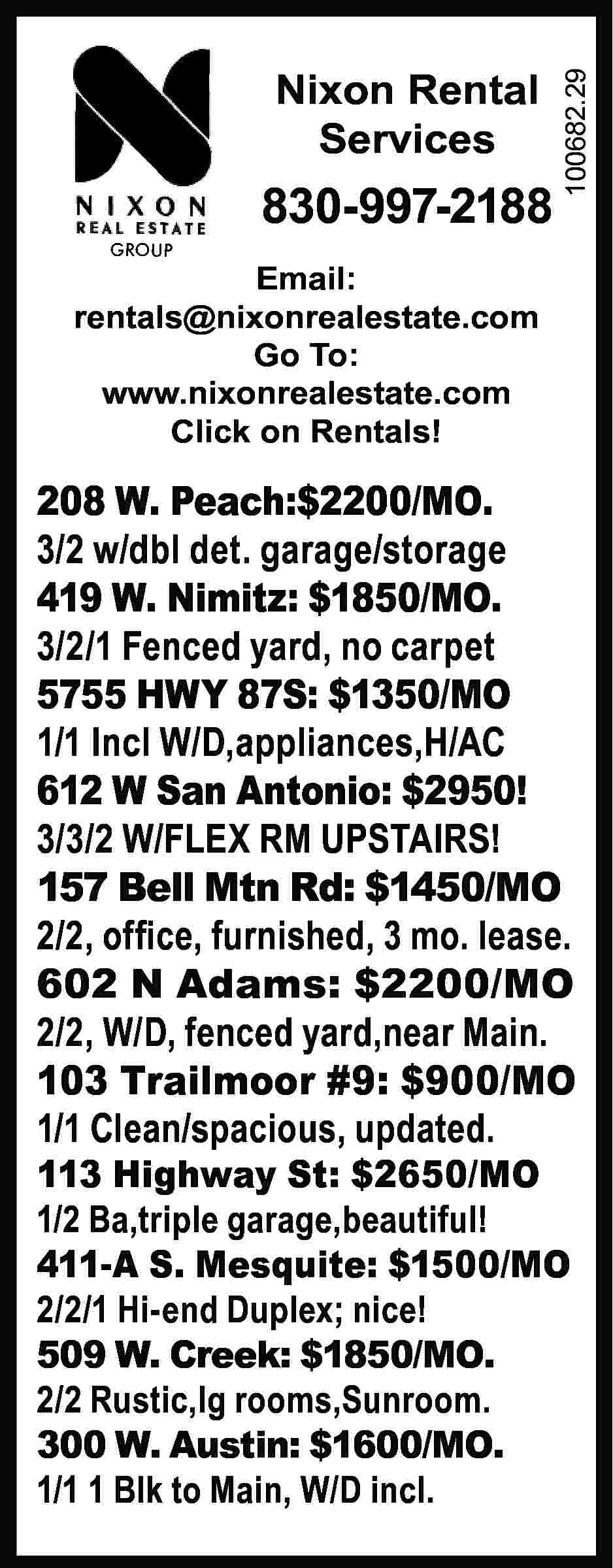 GROUP Nixon Rental Services 830-997-2188  GROUP Nixon Rental Services 830-997-2188 100682.29 	 Email: rentals@nixonrealestate.com Go To: www.nixonrealestate.com Click on Rentals! 208 W. Peach:$2200/MO. 3/2 w/dbl det. garage/storage 419 W. Nimitz: $1850/MO. 3/2/1 Fenced yard, no carpet 5755 HWY 87S: $1350/MO 1/1 Incl W/D,appliances,H/AC 612 W San Antonio: $2950! 3/3/2 W/FLEX RM UPSTAIRS! 157 Bell Mtn Rd: $1450/MO 2/2, office, furnished, 3 mo. lease. 602 N Adams: $2200/MO 2/2, W/D, fenced yard,near Main. 103 Trailmoor #9: $900/MO 1/1 Clean/spacious, updated. 113 Highway St: $2650/MO 1/2 Ba,triple garage,beautiful! 411-A S. Mesquite: $1500/MO 2/2/1 Hi-end Duplex; nice! 509 W. Creek: $1850/MO. 2/2 Rustic,lg rooms,Sunroom. 300 W. Austin: $1600/MO. 1/1 1 Blk to Main, W/D incl.