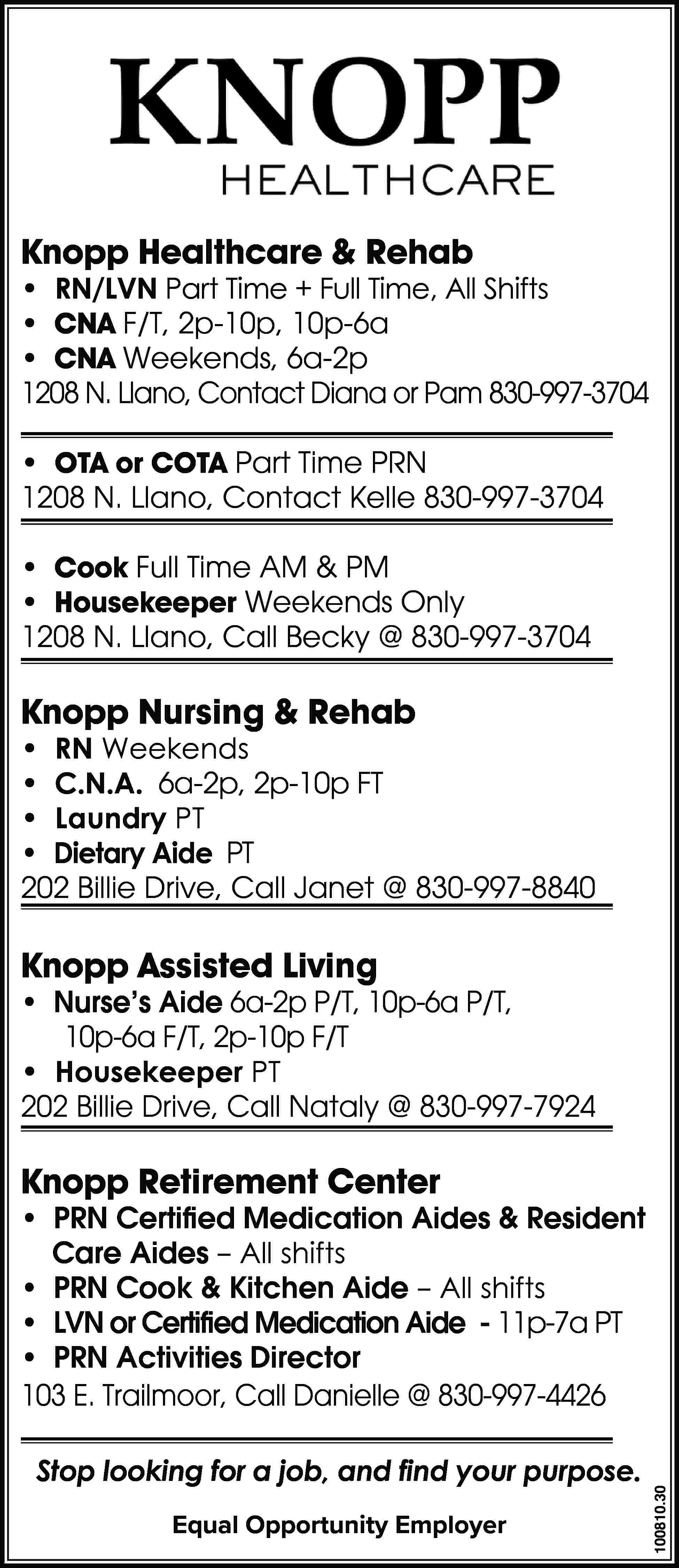 Knopp Healthcare & Rehab •  Knopp Healthcare & Rehab • RN/LVN Part Time + Full Time, All Shifts • CNA F/T, 2p-10p, 10p-6a • CNA Weekends, 6a-2p 1208 N. Llano, Contact Diana or Pam 830-997-3704 • OTA or COTA Part Time PRN 1208 N. Llano, Contact Kelle 830-997-3704 • Cook Full Time AM & PM • Housekeeper Weekends Only 1208 N. Llano, Call Becky @ 830-997-3704 Knopp Nursing & Rehab • RN Weekends • C.N.A. 6a-2p, 2p-10p FT • Laundry PT • Dietary Aide PT 202 Billie Drive, Call Janet @ 830-997-8840 Knopp Assisted Living • Nurse’s Aide 6a-2p P/T, 10p-6a P/T, 10p-6a F/T, 2p-10p F/T • Housekeeper PT 202 Billie Drive, Call Nataly @ 830-997-7924 Knopp Retirement Center Stop looking for a job, and find your purpose. Equal Opportunity Employer 100810.30 • PRN Certified Medication Aides & Resident 	 Care Aides – All shifts • PRN Cook & Kitchen Aide – All shifts • LVN or Certified Medication Aide - 11p-7a PT • PRN Activities Director 103 E. Trailmoor, Call Danielle @ 830-997-4426