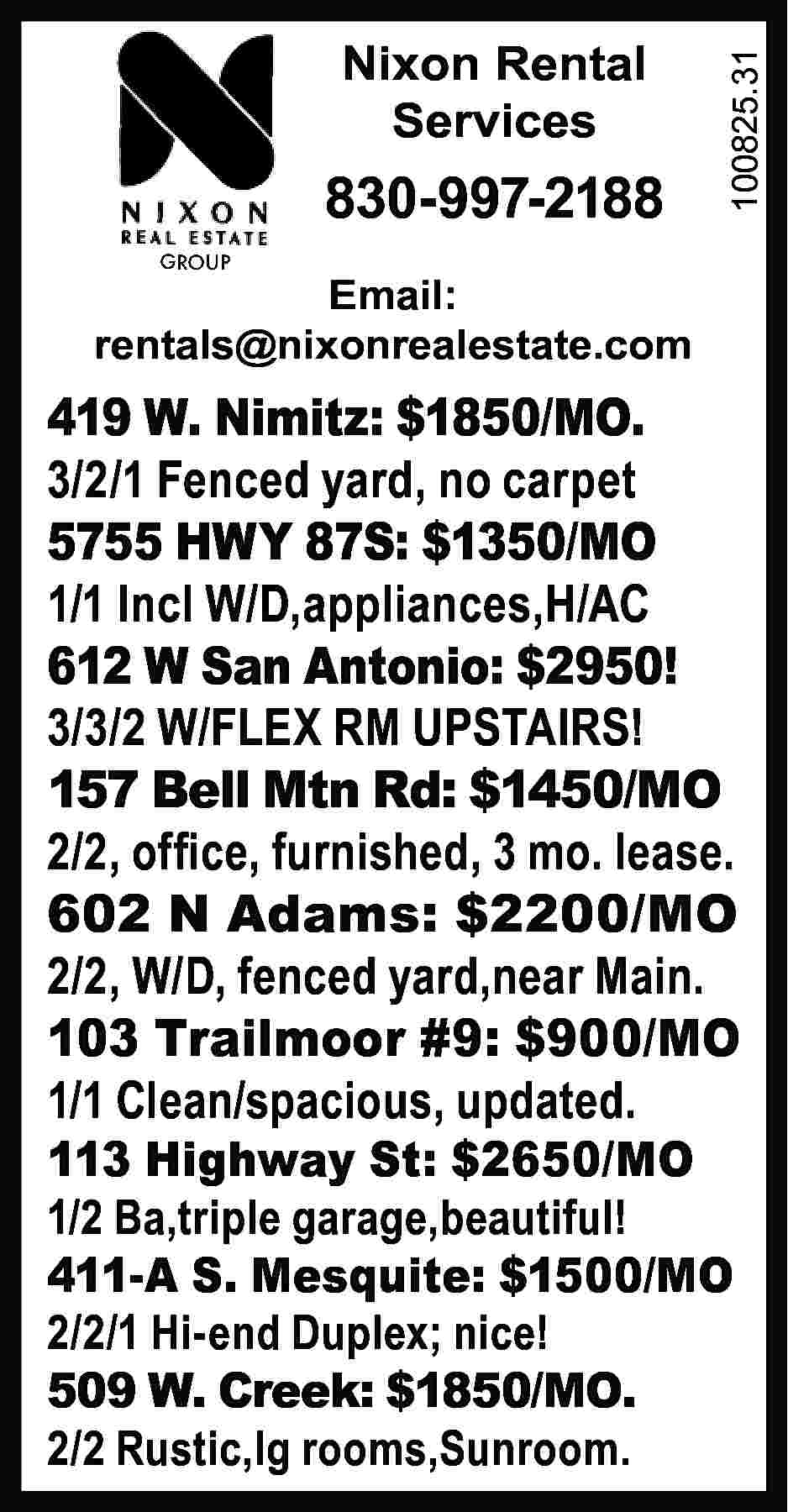 Nixon Rental Services 830-997-2188 100825.31  Nixon Rental Services 830-997-2188 100825.31 	 GROUP Email: rentals@nixonrealestate.com 419 W. Nimitz: $1850/MO. 3/2/1 Fenced yard, no carpet 5755 HWY 87S: $1350/MO 1/1 Incl W/D,appliances,H/AC 612 W San Antonio: $2950! 3/3/2 W/FLEX RM UPSTAIRS! 157 Bell Mtn Rd: $1450/MO 2/2, office, furnished, 3 mo. lease. 602 N Adams: $2200/MO 2/2, W/D, fenced yard,near Main. 103 Trailmoor #9: $900/MO 1/1 Clean/spacious, updated. 113 Highway St: $2650/MO 1/2 Ba,triple garage,beautiful! 411-A S. Mesquite: $1500/MO 2/2/1 Hi-end Duplex; nice! 509 W. Creek: $1850/MO. 2/2 Rustic,lg rooms,Sunroom.