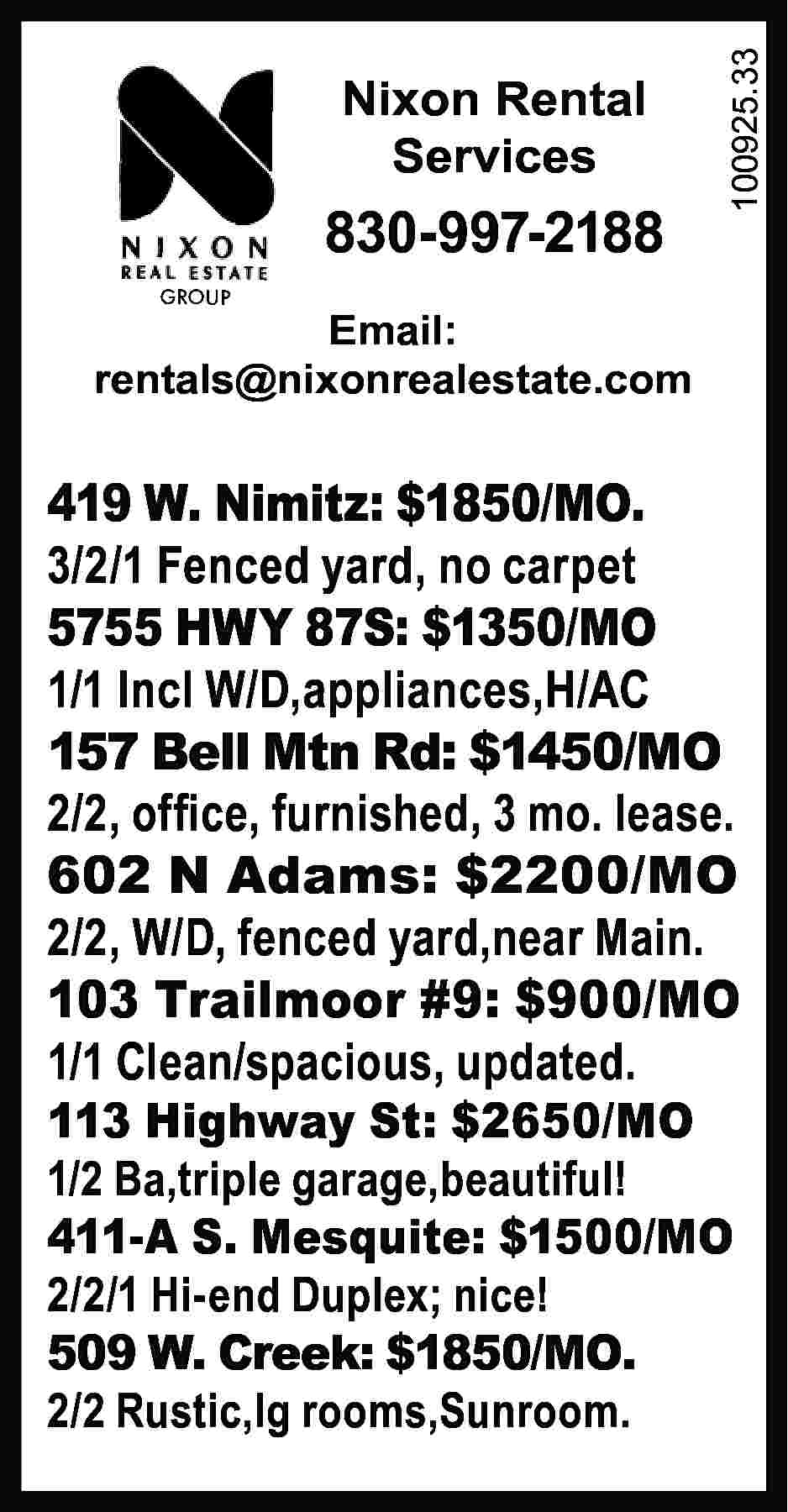 Nixon Rental Services 830-997-2188 100925.33  Nixon Rental Services 830-997-2188 100925.33 	 GROUP Email: rentals@nixonrealestate.com 419 W. Nimitz: $1850/MO. 3/2/1 Fenced yard, no carpet 5755 HWY 87S: $1350/MO 1/1 Incl W/D,appliances,H/AC 157 Bell Mtn Rd: $1450/MO 2/2, office, furnished, 3 mo. lease. 602 N Adams: $2200/MO 2/2, W/D, fenced yard,near Main. 103 Trailmoor #9: $900/MO 1/1 Clean/spacious, updated. 113 Highway St: $2650/MO 1/2 Ba,triple garage,beautiful! 411-A S. Mesquite: $1500/MO 2/2/1 Hi-end Duplex; nice! 509 W. Creek: $1850/MO. 2/2 Rustic,lg rooms,Sunroom.