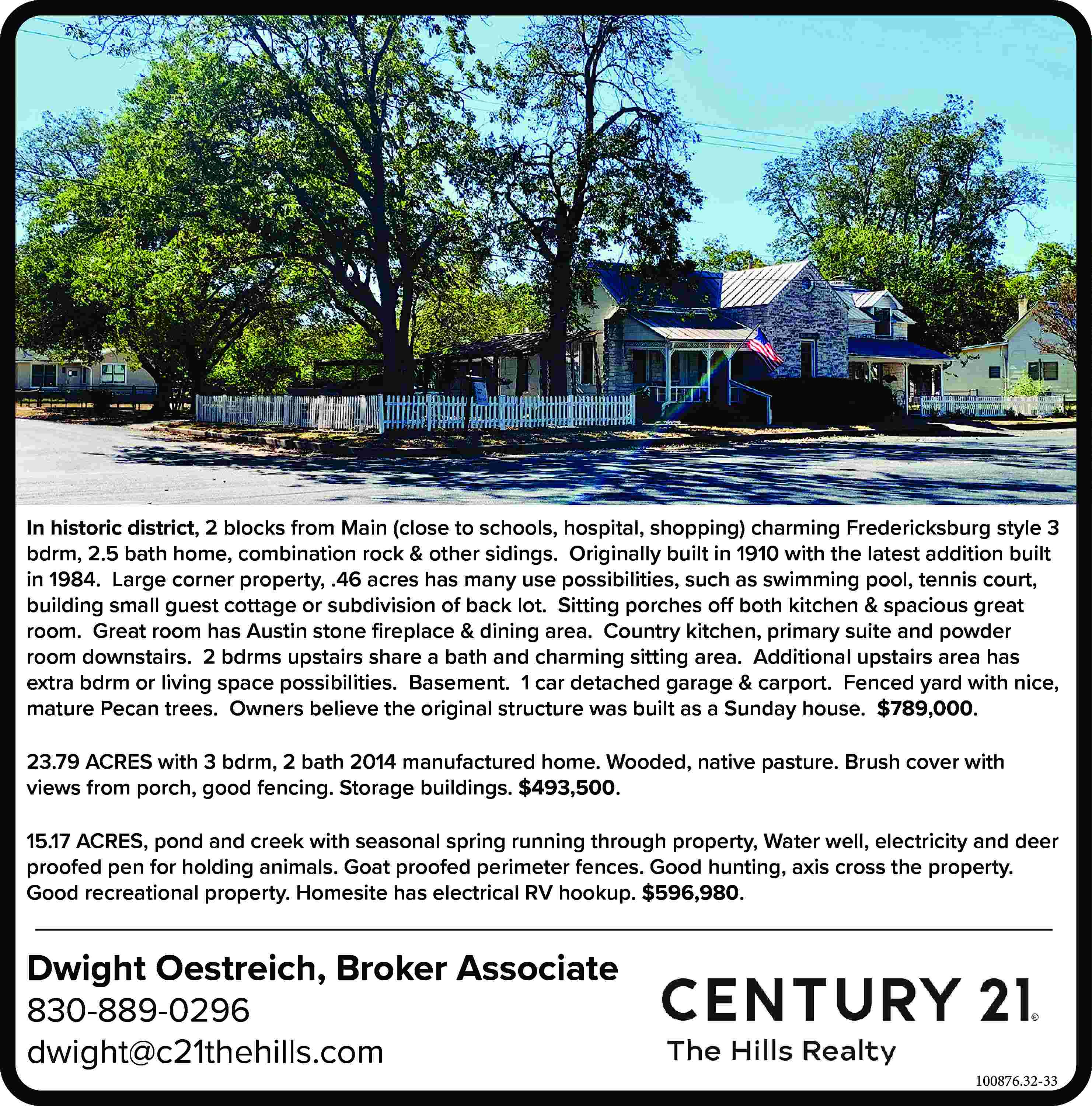 In historic district, 2 blocks  In historic district, 2 blocks from Main (close to schools, hospital, shopping) charming Fredericksburg style 3 bdrm, 2.5 bath home, combination rock & other sidings. Originally built in 1910 with the latest addition built in 1984. Large corner property, .46 acres has many use possibilities, such as swimming pool, tennis court, building small guest cottage or subdivision of back lot. Sitting porches off both kitchen & spacious great room. Great room has Austin stone fireplace & dining area. Country kitchen, primary suite and powder room downstairs. 2 bdrms upstairs share a bath and charming sitting area. Additional upstairs area has extra bdrm or living space possibilities. Basement. 1 car detached garage & carport. Fenced yard with nice, mature Pecan trees. Owners believe the original structure was built as a Sunday house. $789,000. 23.79 ACRES with 3 bdrm, 2 bath 2014 manufactured home. Wooded, native pasture. Brush cover with views from porch, good fencing. Storage buildings. $493,500. 15.17 ACRES, pond and creek with seasonal spring running through property, Water well, electricity and deer proofed pen for holding animals. Goat proofed perimeter fences. Good hunting, axis cross the property. Good recreational property. Homesite has electrical RV hookup. $596,980. Dwight Oestreich, Broker Associate 830-889-0296 dwight@c21thehills.com 100876.32-33