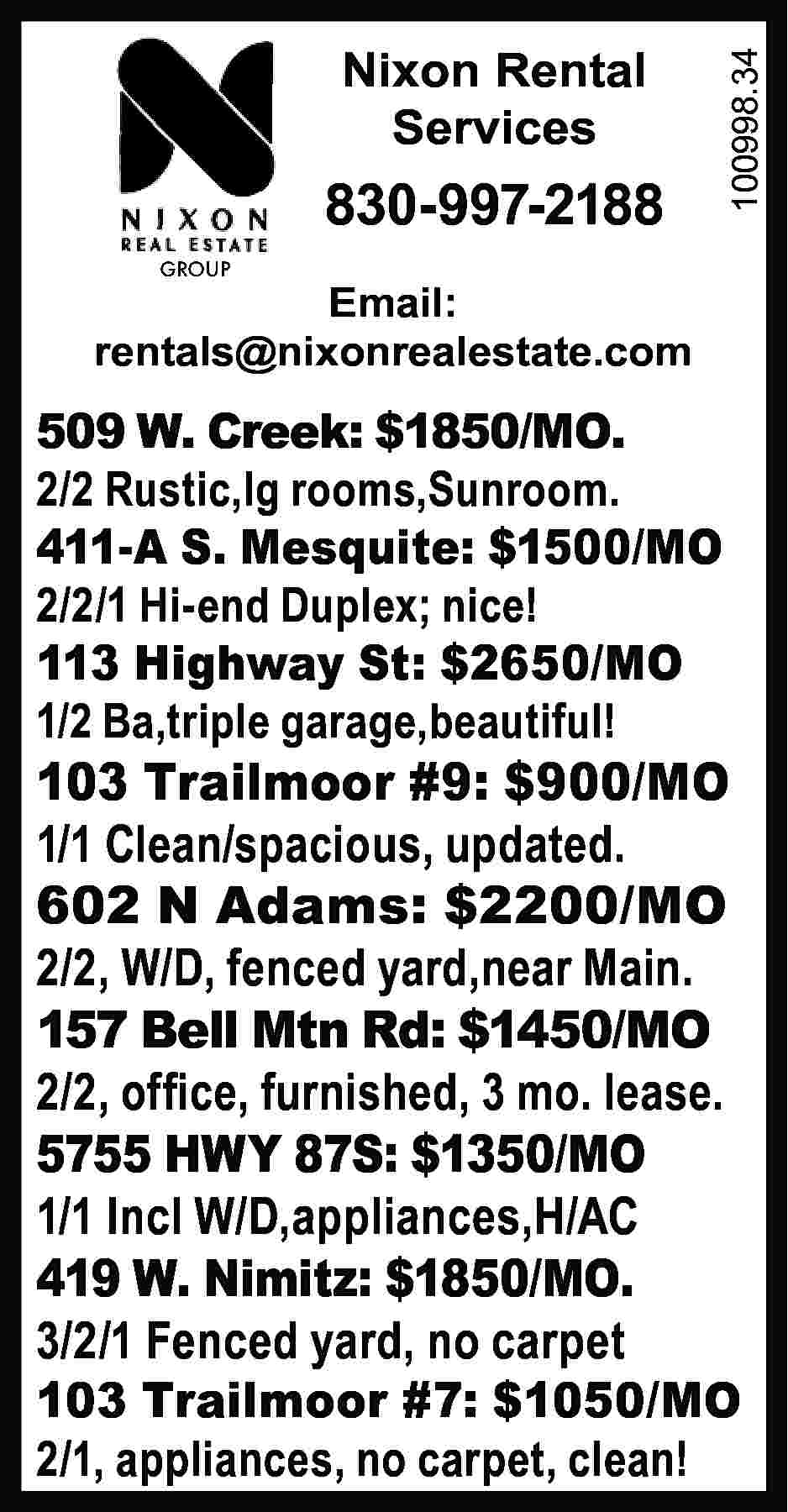 Nixon Rental Services 830-997-2188 100998.34  Nixon Rental Services 830-997-2188 100998.34 	 GROUP Email: rentals@nixonrealestate.com 509 W. Creek: $1850/MO. 2/2 Rustic,lg rooms,Sunroom. 411-A S. Mesquite: $1500/MO 2/2/1 Hi-end Duplex; nice! 113 Highway St: $2650/MO 1/2 Ba,triple garage,beautiful! 103 Trailmoor #9: $900/MO 1/1 Clean/spacious, updated. 602 N Adams: $2200/MO 2/2, W/D, fenced yard,near Main. 157 Bell Mtn Rd: $1450/MO 2/2, office, furnished, 3 mo. lease. 5755 HWY 87S: $1350/MO 1/1 Incl W/D,appliances,H/AC 419 W. Nimitz: $1850/MO. 3/2/1 Fenced yard, no carpet 103 Trailmoor #7: $1050/MO 2/1, appliances, no carpet, clean!